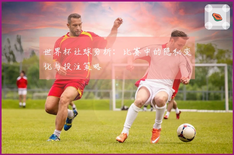 世界杯让球分析：比赛中的隐秘变化与投注策略