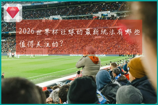 2026世界杯让球的最新玩法有哪些值得关注的？
