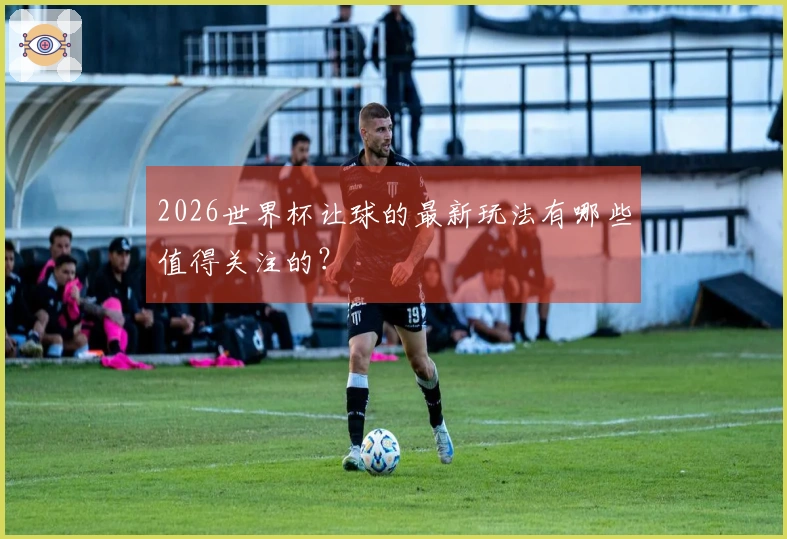 2026世界杯让球的最新玩法有哪些值得关注的？