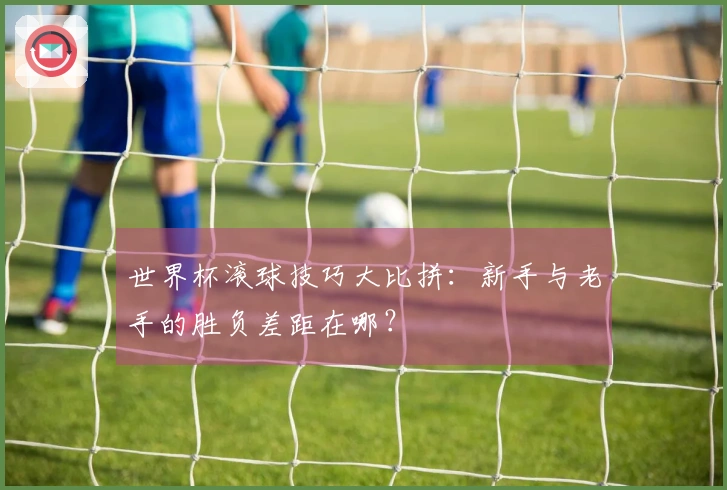 世界杯滚球技巧大比拼：新手与老手的胜负差距在哪？