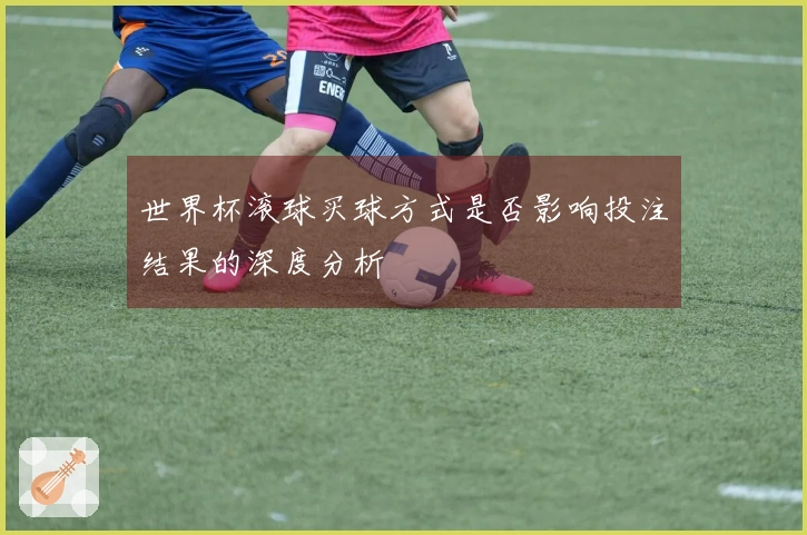 世界杯滚球买球方式是否影响投注结果的深度分析