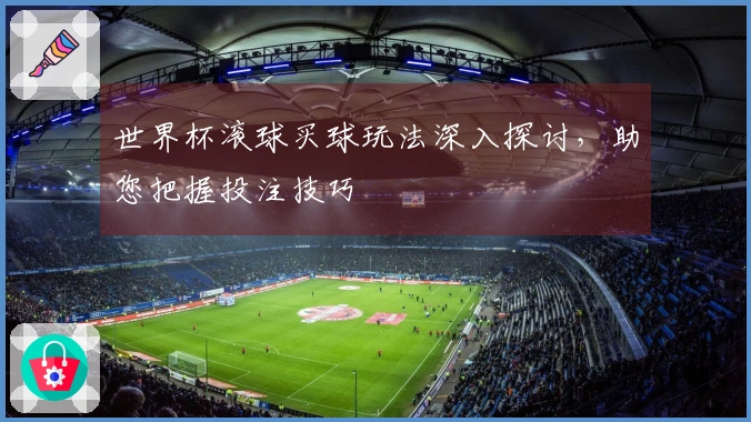 世界杯滚球买球玩法深入探讨，助您把握投注技巧