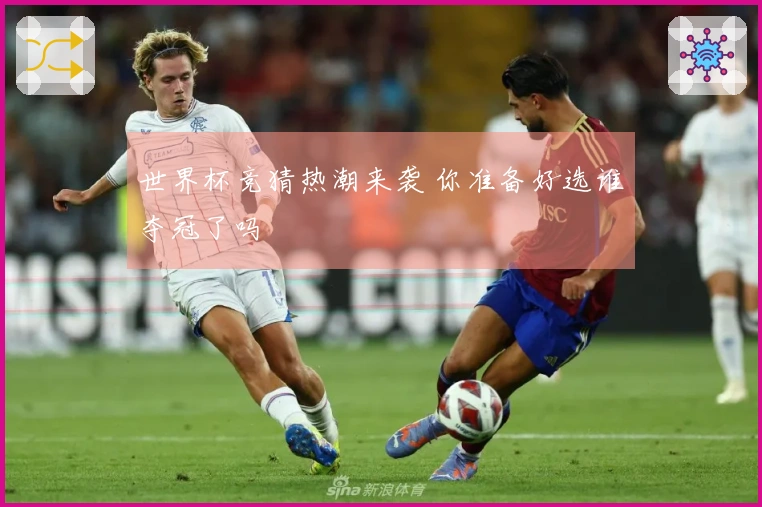 世界杯竞猜热潮来袭 你准备好选谁夺冠了吗